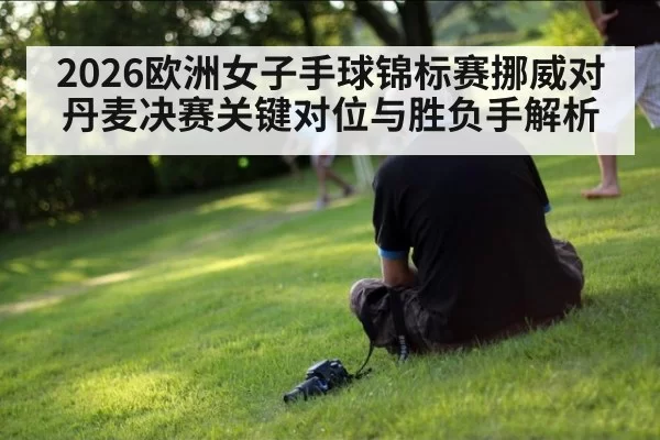 2026欧洲女子手球锦标赛挪威对丹麦决赛关键对位与胜负手解析